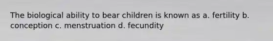 The biological ability to bear children is known as a. fertility b. conception c. menstruation d. fecundity