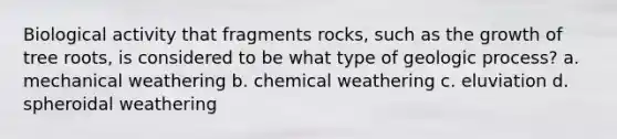 Biological activity that fragments rocks, such as the growth of tree roots, is considered to be what type of geologic process? a. mechanical weathering b. chemical weathering c. eluviation d. spheroidal weathering