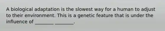 A biological adaptation is the slowest way for a human to adjust to their environment. This is a genetic feature that is under the influence of ________ ________.