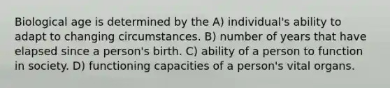 Biological age is determined by the A) individual's ability to adapt to changing circumstances. B) number of years that have elapsed since a person's birth. C) ability of a person to function in society. D) functioning capacities of a person's vital organs.