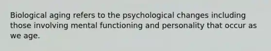 Biological aging refers to the psychological changes including those involving mental functioning and personality that occur as we age.