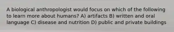 A biological anthropologist would focus on which of the following to learn more about humans? A) artifacts B) written and oral language C) disease and nutrition D) public and private buildings