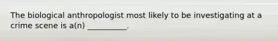 The biological anthropologist most likely to be investigating at a crime scene is a(n) __________.
