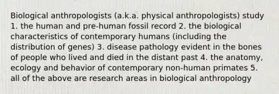 Biological anthropologists (a.k.a. physical anthropologists) study 1. the human and pre‑human fossil record 2. the biological characteristics of contemporary humans (including the distribution of genes) 3. disease pathology evident in the bones of people who lived and died in the distant past 4. the anatomy, ecology and behavior of contemporary non‑human primates 5. all of the above are research areas in biological anthropology