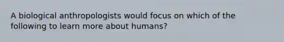 A biological anthropologists would focus on which of the following to learn more about humans?