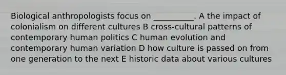 Biological anthropologists focus on __________. A the impact of colonialism on different cultures B cross-cultural patterns of contemporary human politics C human evolution and contemporary human variation D how culture is passed on from one generation to the next E historic data about various cultures