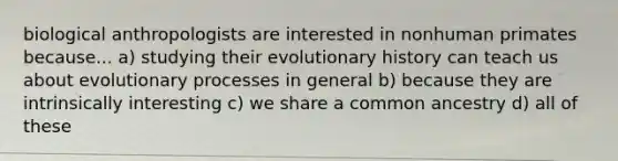 biological anthropologists are interested in nonhuman primates because... a) studying their evolutionary history can teach us about evolutionary processes in general b) because they are intrinsically interesting c) we share a common ancestry d) all of these