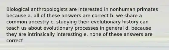 Biological anthropologists are interested in nonhuman primates because a. all of these answers are correct b. we share a common ancestry c. studying their evolutionary history can teach us about evolutionary processes in general d. because they are intrinsically interesting e. none of these answers are correct