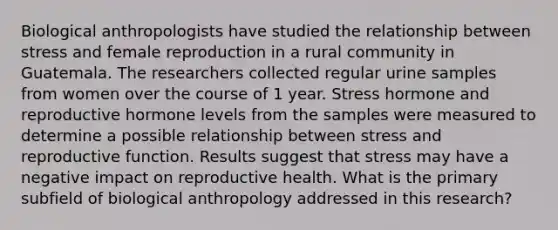 Biological anthropologists have studied the relationship between stress and female reproduction in a rural community in Guatemala. The researchers collected regular urine samples from women over the course of 1 year. Stress hormone and reproductive hormone levels from the samples were measured to determine a possible relationship between stress and reproductive function. Results suggest that stress may have a negative impact on reproductive health. What is the primary subfield of biological anthropology addressed in this research?