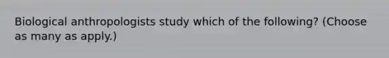 Biological anthropologists study which of the following? (Choose as many as apply.)