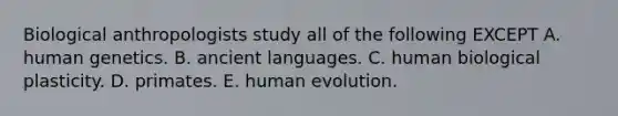 Biological anthropologists study all of the following EXCEPT A. human genetics. B. ancient languages. C. human biological plasticity. D. primates. E. human evolution.