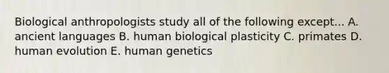 Biological anthropologists study all of the following except... A. ancient languages B. human biological plasticity C. primates D. human evolution E. human genetics