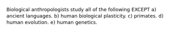 Biological anthropologists study all of the following EXCEPT a) ancient languages. b) human biological plasticity. c) primates. d) human evolution. e) human genetics.