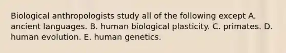 Biological anthropologists study all of the following except A. ancient languages. B. human biological plasticity. C. primates. D. human evolution. E. human genetics.