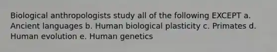 Biological anthropologists study all of the following EXCEPT a. Ancient languages b. Human biological plasticity c. Primates d. Human evolution e. Human genetics