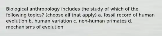 Biological anthropology includes the study of which of the following topics? (choose all that apply) a. fossil record of human evolution b. human variation c. non-human primates d. mechanisms of evolution