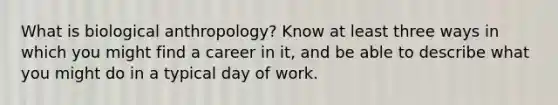 What is biological anthropology? Know at least three ways in which you might find a career in it, and be able to describe what you might do in a typical day of work.