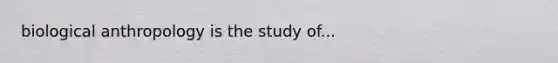 biological anthropology is the study of...