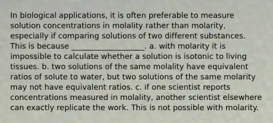 In biological applications, it is often preferable to measure solution concentrations in molality rather than molarity, especially if comparing solutions of two different substances. This is because ___________________. a. with molarity it is impossible to calculate whether a solution is isotonic to living tissues. b. two solutions of the same molality have equivalent ratios of solute to water, but two solutions of the same molarity may not have equivalent ratios. c. if one scientist reports concentrations measured in molality, another scientist elsewhere can exactly replicate the work. This is not possible with molarity.