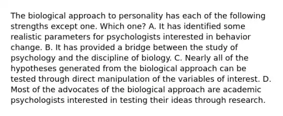 The biological approach to personality has each of the following strengths except one. Which one? A. It has identified some realistic parameters for psychologists interested in behavior change. B. It has provided a bridge between the study of psychology and the discipline of biology. C. Nearly all of the hypotheses generated from the biological approach can be tested through direct manipulation of the variables of interest. D. Most of the advocates of the biological approach are academic psychologists interested in testing their ideas through research.