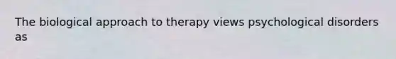 The biological approach to therapy views psychological disorders as