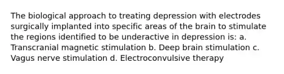 The biological approach to treating depression with electrodes surgically implanted into specific areas of the brain to stimulate the regions identified to be underactive in depression is: a. Transcranial magnetic stimulation b. Deep brain stimulation c. Vagus nerve stimulation d. Electroconvulsive therapy