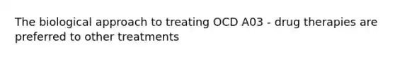 The biological approach to treating OCD A03 - drug therapies are preferred to other treatments