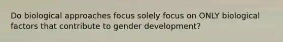 Do biological approaches focus solely focus on ONLY biological factors that contribute to gender development?