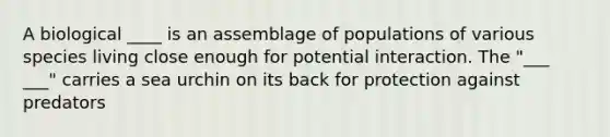 A biological ____ is an assemblage of populations of various species living close enough for potential interaction. The "___ ___" carries a sea urchin on its back for protection against predators