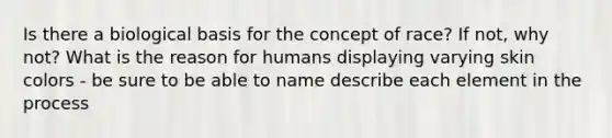 Is there a biological basis for the concept of race? If not, why not? What is the reason for humans displaying varying skin colors - be sure to be able to name describe each element in the process