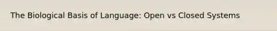 The Biological Basis of Language: Open vs Closed Systems