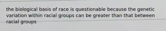 the biological basis of race is questionable because the genetic variation within racial groups can be greater than that between racial groups