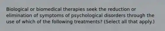 Biological or <a href='https://www.questionai.com/knowledge/kweJtr0jYJ-biomedical-therapies' class='anchor-knowledge'>biomedical therapies</a> seek the reduction or elimination of symptoms of psychological disorders through the use of which of the following treatments? (Select all that apply.)