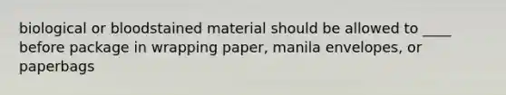 biological or bloodstained material should be allowed to ____ before package in wrapping paper, manila envelopes, or paperbags