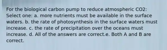 For the biological carbon pump to reduce atmospheric CO2: Select one: a. more nutrients must be available in the surface waters. b. the rate of photosynthesis in the surface waters must increase. c. the rate of precipitation over the oceans must increase. d. All of the answers are correct.e. Both A and B are correct.