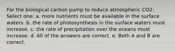 For the biological carbon pump to reduce atmospheric CO2: Select one: a. more nutrients must be available in the surface waters. b. the rate of photosynthesis in the surface waters must increase. c. the rate of precipitation over the oceans must increase. d. All of the answers are correct. e. Both A and B are correct.