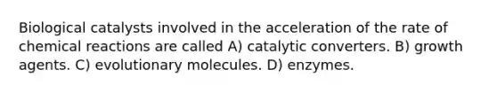 Biological catalysts involved in the acceleration of the rate of chemical reactions are called A) catalytic converters. B) growth agents. C) evolutionary molecules. D) enzymes.