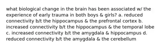 what biological change in the brain has been associated w/ the experience of early trauma in both boys & girls? a. reduced connectivity b/t the hippocampus & the prefrontal cortex b. increased connectivity b/t the hippocampus & the temporal lobe c. increased connectivity b/t the amygdala & hippocampus d. reduced connectivity b/t the amygdala & the cerebellum