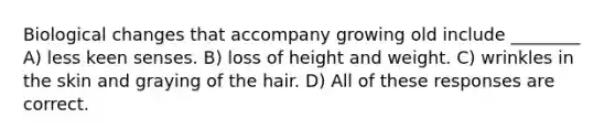 Biological changes that accompany growing old include ________ A) less keen senses. B) loss of height and weight. C) wrinkles in the skin and graying of the hair. D) All of these responses are correct.