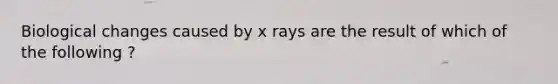 Biological changes caused by x rays are the result of which of the following ?