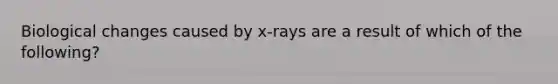 Biological changes caused by x-rays are a result of which of the following?