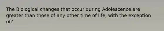 The Biological changes that occur during Adolescence are greater than those of any other time of life, with the exception of?