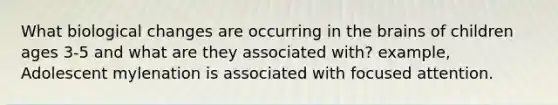What biological changes are occurring in the brains of children ages 3-5 and what are they associated with? example, Adolescent mylenation is associated with focused attention.