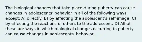 The biological changes that take place during puberty can cause changes in adolescents' behavior in all of the following ways, except: A) directly. B) by affecting the adolescent's self-image. C) by affecting the reactions of others to the adolescent. D) All of these are ways in which biological changes occurring in puberty can cause changes in adolescents' behavior.