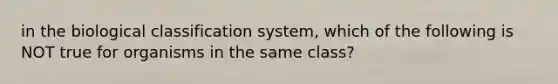 in the biological classification system, which of the following is NOT true for organisms in the same class?