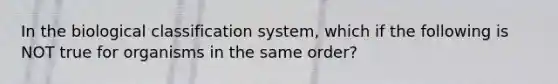 In the biological classification system, which if the following is NOT true for organisms in the same order?