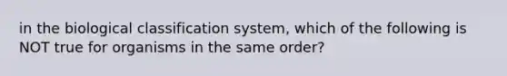 in the biological classification system, which of the following is NOT true for organisms in the same order?