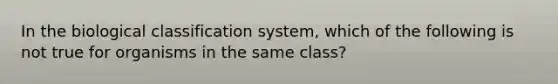 In the biological classification system, which of the following is not true for organisms in the same class?