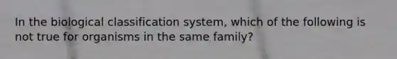 In the biological classification system, which of the following is not true for organisms in the same family?