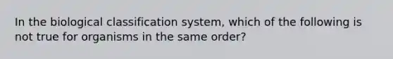 In the biological classification system, which of the following is not true for organisms in the same order?